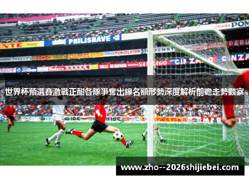 世界杯預選賽激戰正酣各隊爭奪出線名額形勢深度解析前瞻走勢觀察