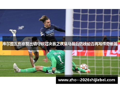 库尔图瓦伤愈复出镇守欧冠决赛之夜皇马最后防线能否再写传奇新篇 库尔图瓦伤愈复出镇守欧冠决赛之夜皇马最后防线能否再写传奇新篇