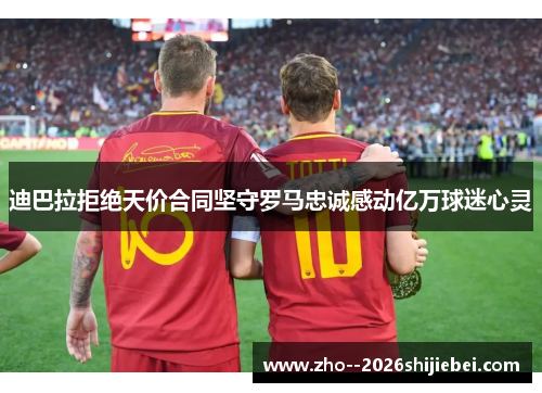 迪巴拉拒绝天价合同坚守罗马忠诚感动亿万球迷心灵