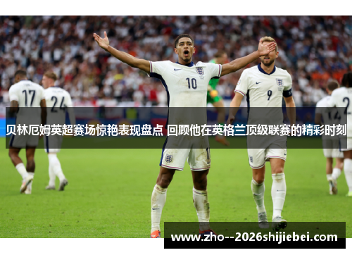贝林厄姆英超赛场惊艳表现盘点 回顾他在英格兰顶级联赛的精彩时刻