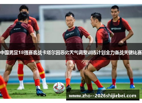 中国男足18强赛客战卡塔尔因恶劣天气调整训练计划全力备战关键比赛 中国男足18强赛客战卡塔尔因恶劣天气调整训练计划全力备战关键比赛
