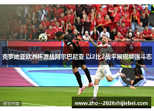 克罗地亚欧洲杯激战阿尔巴尼亚 以2比2战平展现顽强斗志 克罗地亚欧洲杯激战阿尔巴尼亚 以2比2战平展现顽强斗志